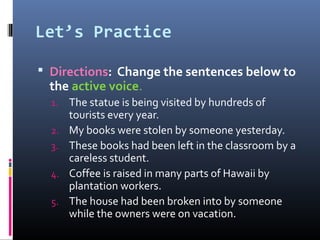 Let’s Practice
 Directions: Change the sentences below to
the active voice.
1. The statue is being visited by hundreds of
tourists every year.
2. My books were stolen by someone yesterday.
3. These books had been left in the classroom by a
careless student.
4. Coffee is raised in many parts of Hawaii by
plantation workers.
5. The house had been broken into by someone
while the owners were on vacation.
 