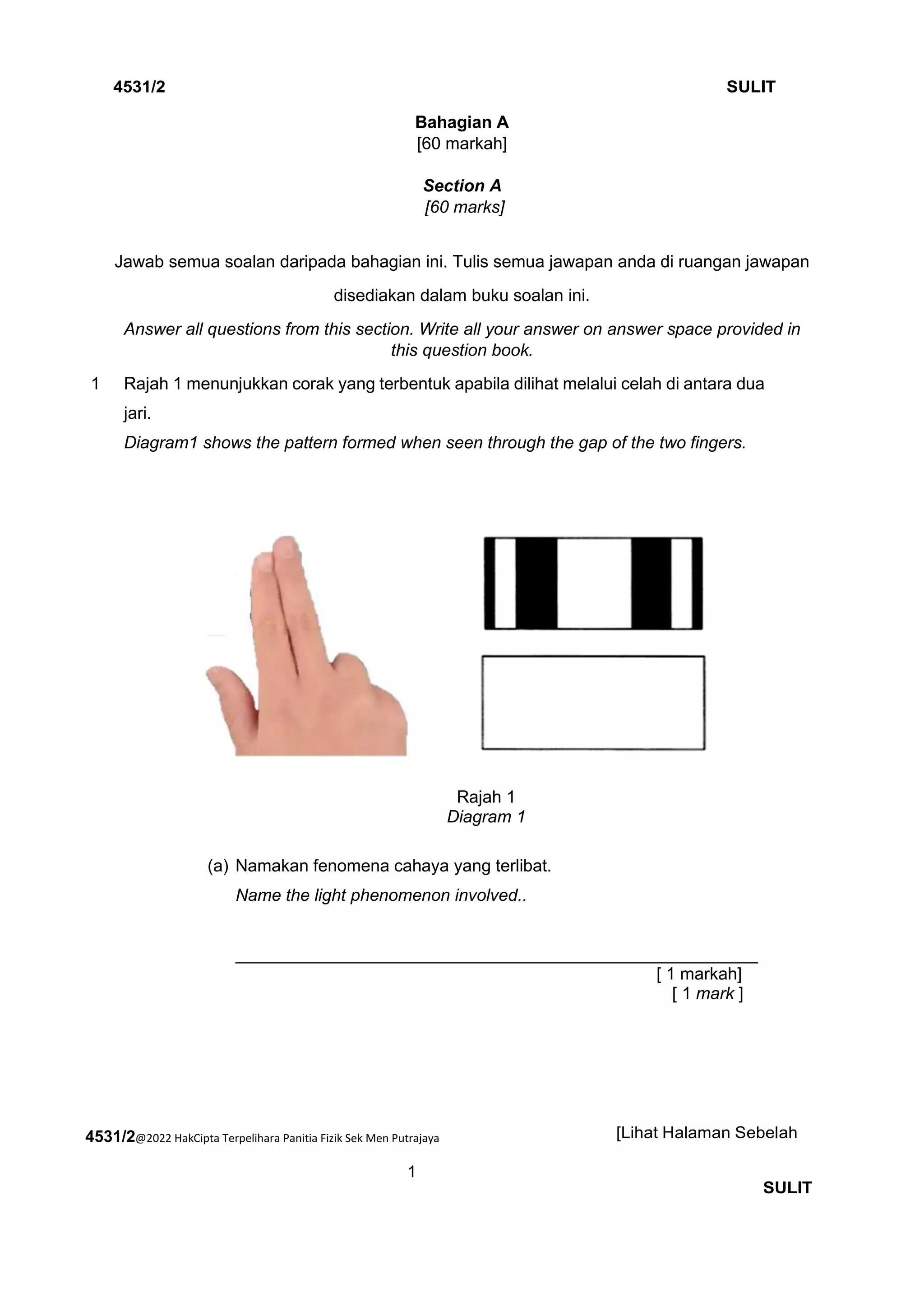 4531/2@2022 HakCipta Terpelihara Panitia Fizik Sek Men Putrajaya
1
4531/2 SULIT
[Lihat Halaman Sebelah
SULIT
Bahagian A
[60 markah]
Section A
[60 marks]
Jawab semua soalan daripada bahagian ini. Tulis semua jawapan anda di ruangan jawapan
disediakan dalam buku soalan ini.
Answer all questions from this section. Write all your answer on answer space provided in
this question book.
1 Rajah 1 menunjukkan corak yang terbentuk apabila dilihat melalui celah di antara dua
jari.
Diagram1 shows the pattern formed when seen through the gap of the two fingers.
Rajah 1
Diagram 1
(a) Namakan fenomena cahaya yang terlibat.
Name the light phenomenon involved..
_______________________________________________________
[ 1 markah]
[ 1 mark ]
 