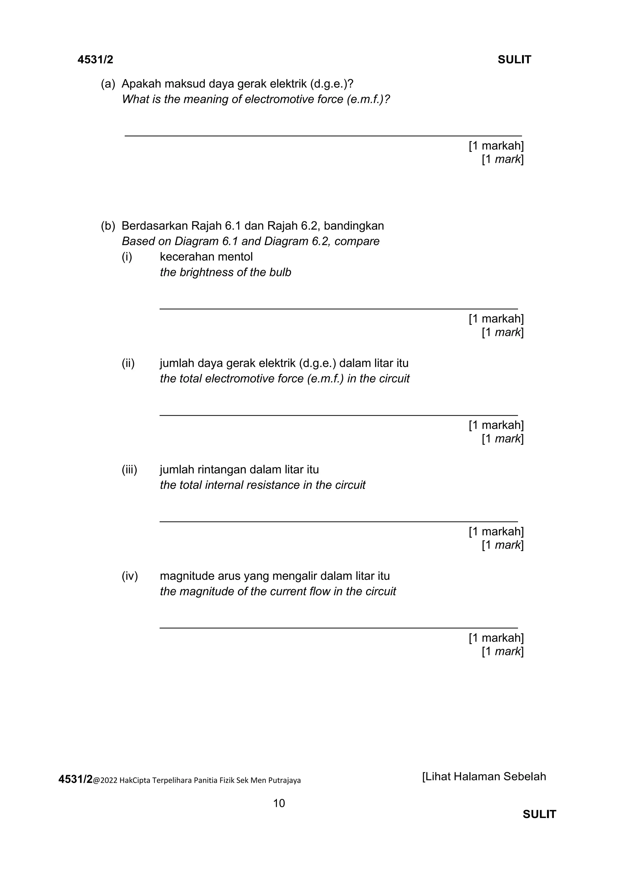 4531/2@2022 HakCipta Terpelihara Panitia Fizik Sek Men Putrajaya
10
4531/2 SULIT
[Lihat Halaman Sebelah
SULIT
(a) Apakah maksud daya gerak elektrik (d.g.e.)?
What is the meaning of electromotive force (e.m.f.)?
_____________________________________________________________
[1 markah]
[1 mark]
(b) Berdasarkan Rajah 6.1 dan Rajah 6.2, bandingkan
Based on Diagram 6.1 and Diagram 6.2, compare
(i) kecerahan mentol
the brightness of the bulb
_______________________________________________________
[1 markah]
[1 mark]
(ii) jumlah daya gerak elektrik (d.g.e.) dalam litar itu
the total electromotive force (e.m.f.) in the circuit
_______________________________________________________
[1 markah]
[1 mark]
(iii) jumlah rintangan dalam litar itu
the total internal resistance in the circuit
_______________________________________________________
[1 markah]
[1 mark]
(iv) magnitude arus yang mengalir dalam litar itu
the magnitude of the current flow in the circuit
_______________________________________________________
[1 markah]
[1 mark]
 