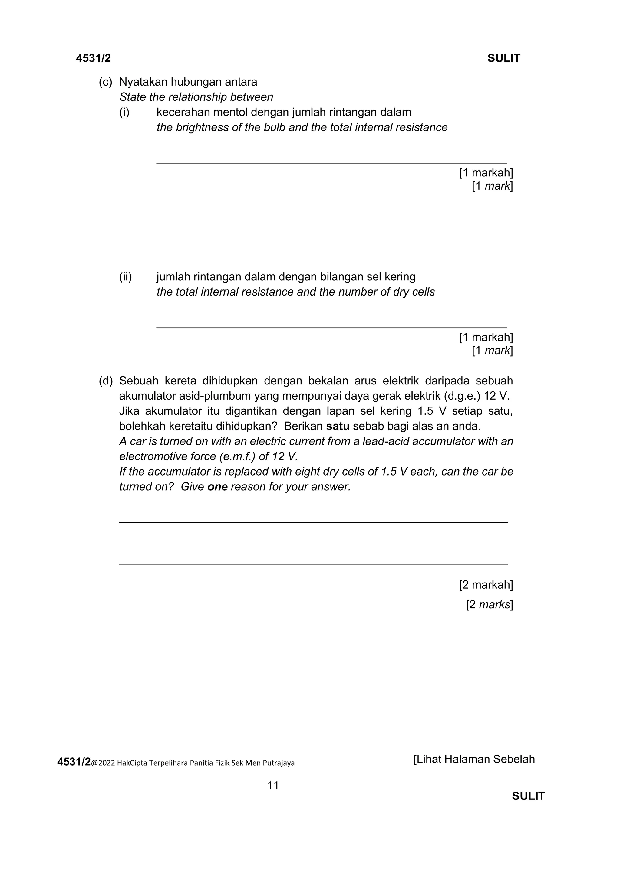 4531/2@2022 HakCipta Terpelihara Panitia Fizik Sek Men Putrajaya
11
4531/2 SULIT
[Lihat Halaman Sebelah
SULIT
(c) Nyatakan hubungan antara
State the relationship between
(i) kecerahan mentol dengan jumlah rintangan dalam
the brightness of the bulb and the total internal resistance
_______________________________________________________
[1 markah]
[1 mark]
(ii) jumlah rintangan dalam dengan bilangan sel kering
the total internal resistance and the number of dry cells
_______________________________________________________
[1 markah]
[1 mark]
(d) Sebuah kereta dihidupkan dengan bekalan arus elektrik daripada sebuah
akumulator asid-plumbum yang mempunyai daya gerak elektrik (d.g.e.) 12 V.
Jika akumulator itu digantikan dengan lapan sel kering 1.5 V setiap satu,
bolehkah keretaitu dihidupkan? Berikan satu sebab bagi alas an anda.
A car is turned on with an electric current from a lead-acid accumulator with an
electromotive force (e.m.f.) of 12 V.
If the accumulator is replaced with eight dry cells of 1.5 V each, can the car be
turned on? Give one reason for your answer.
_____________________________________________________________
_____________________________________________________________
[2 markah]
[2 marks]
 