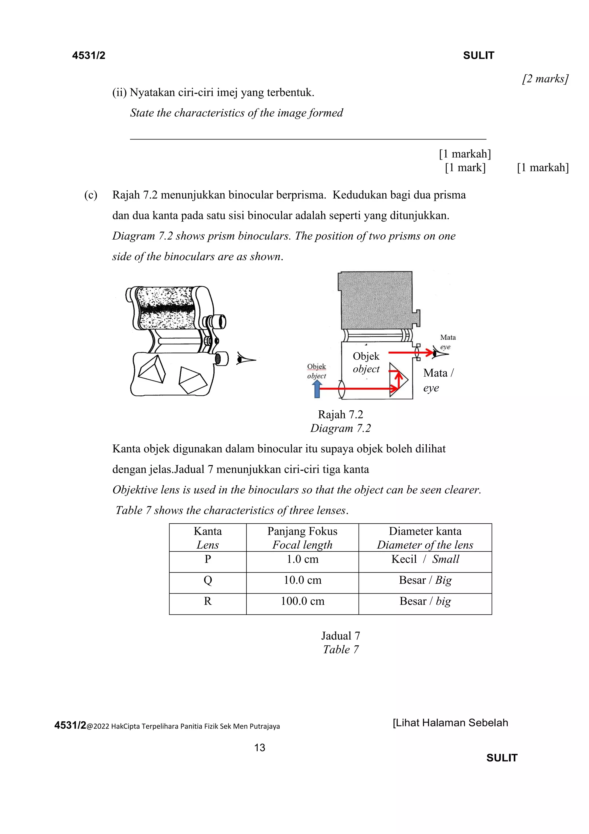 4531/2@2022 HakCipta Terpelihara Panitia Fizik Sek Men Putrajaya
13
4531/2 SULIT
[Lihat Halaman Sebelah
SULIT
[2 marks]
(ii) Nyatakan ciri-ciri imej yang terbentuk.
State the characteristics of the image formed
____________________________________________________________
[1 markah]
[1 mark] [1 markah]
(c) Rajah 7.2 menunjukkan binocular berprisma. Kedudukan bagi dua prisma
dan dua kanta pada satu sisi binocular adalah seperti yang ditunjukkan.
Diagram 7.2 shows prism binoculars. The position of two prisms on one
side of the binoculars are as shown.
Rajah 7.2
Diagram 7.2
Kanta objek digunakan dalam binocular itu supaya objek boleh dilihat
dengan jelas.Jadual 7 menunjukkan ciri-ciri tiga kanta
Objektive lens is used in the binoculars so that the object can be seen clearer.
Table 7 shows the characteristics of three lenses.
Kanta
Lens
Panjang Fokus
Focal length
Diameter kanta
Diameter of the lens
P 1.0 cm Kecil / Small
Q 10.0 cm Besar / Big
R 100.0 cm Besar / big
Jadual 7
Table 7
Mata /
eye
Objek
object
 