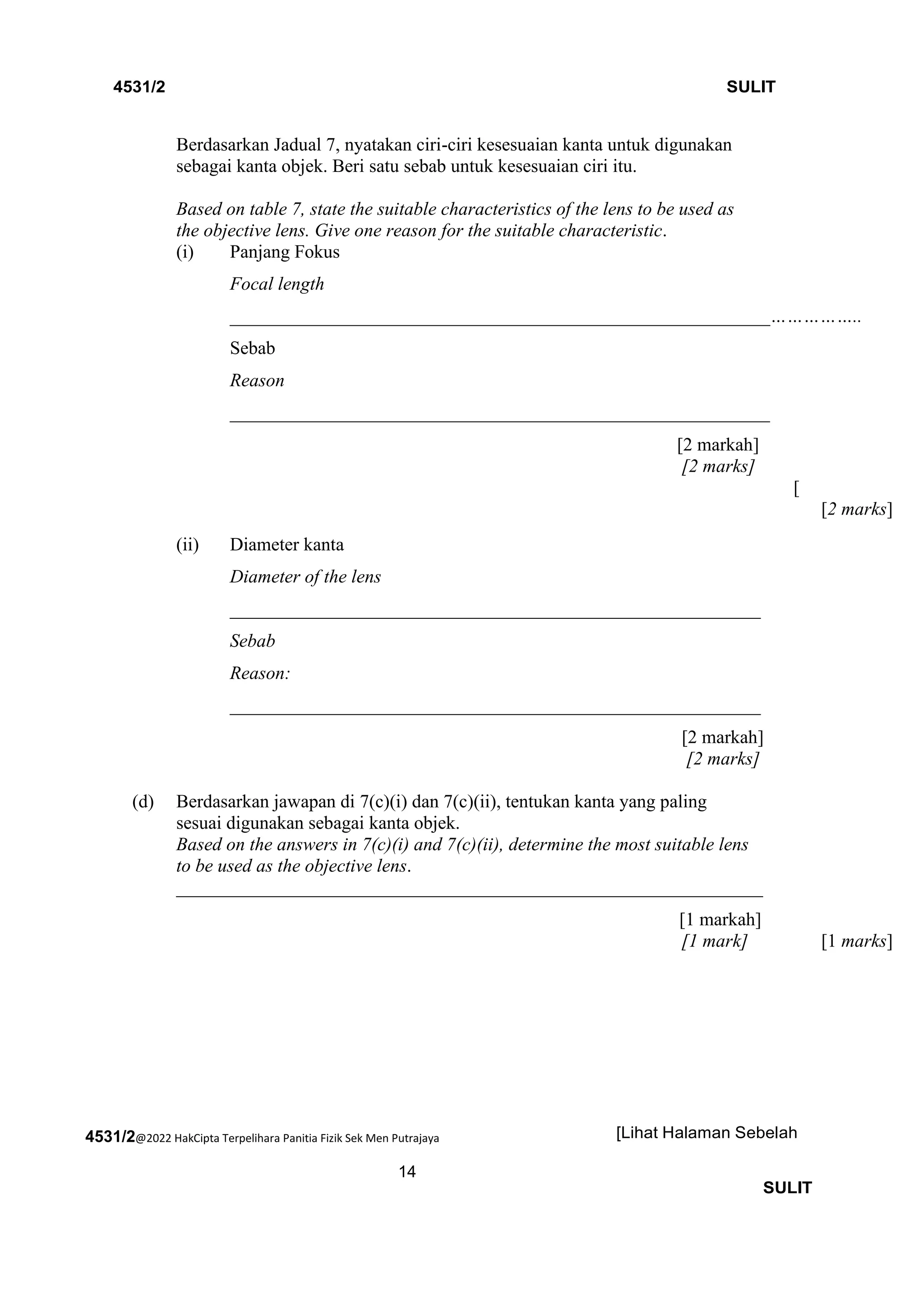 4531/2@2022 HakCipta Terpelihara Panitia Fizik Sek Men Putrajaya
14
4531/2 SULIT
[Lihat Halaman Sebelah
SULIT
Berdasarkan Jadual 7, nyatakan ciri-ciri kesesuaian kanta untuk digunakan
sebagai kanta objek. Beri satu sebab untuk kesesuaian ciri itu.
Based on table 7, state the suitable characteristics of the lens to be used as
the objective lens. Give one reason for the suitable characteristic.
(i) Panjang Fokus
Focal length
__________________________________________________________……………..
Sebab
Reason
__________________________________________________________
[2 markah]
[2 marks]
[
[2 marks]
(ii) Diameter kanta
Diameter of the lens
_________________________________________________________
Sebab
Reason:
_________________________________________________________
[2 markah]
[2 marks]
(d) Berdasarkan jawapan di 7(c)(i) dan 7(c)(ii), tentukan kanta yang paling
sesuai digunakan sebagai kanta objek.
Based on the answers in 7(c)(i) and 7(c)(ii), determine the most suitable lens
to be used as the objective lens.
_______________________________________________________________
[1 markah]
[1 mark] [1 marks]
 
