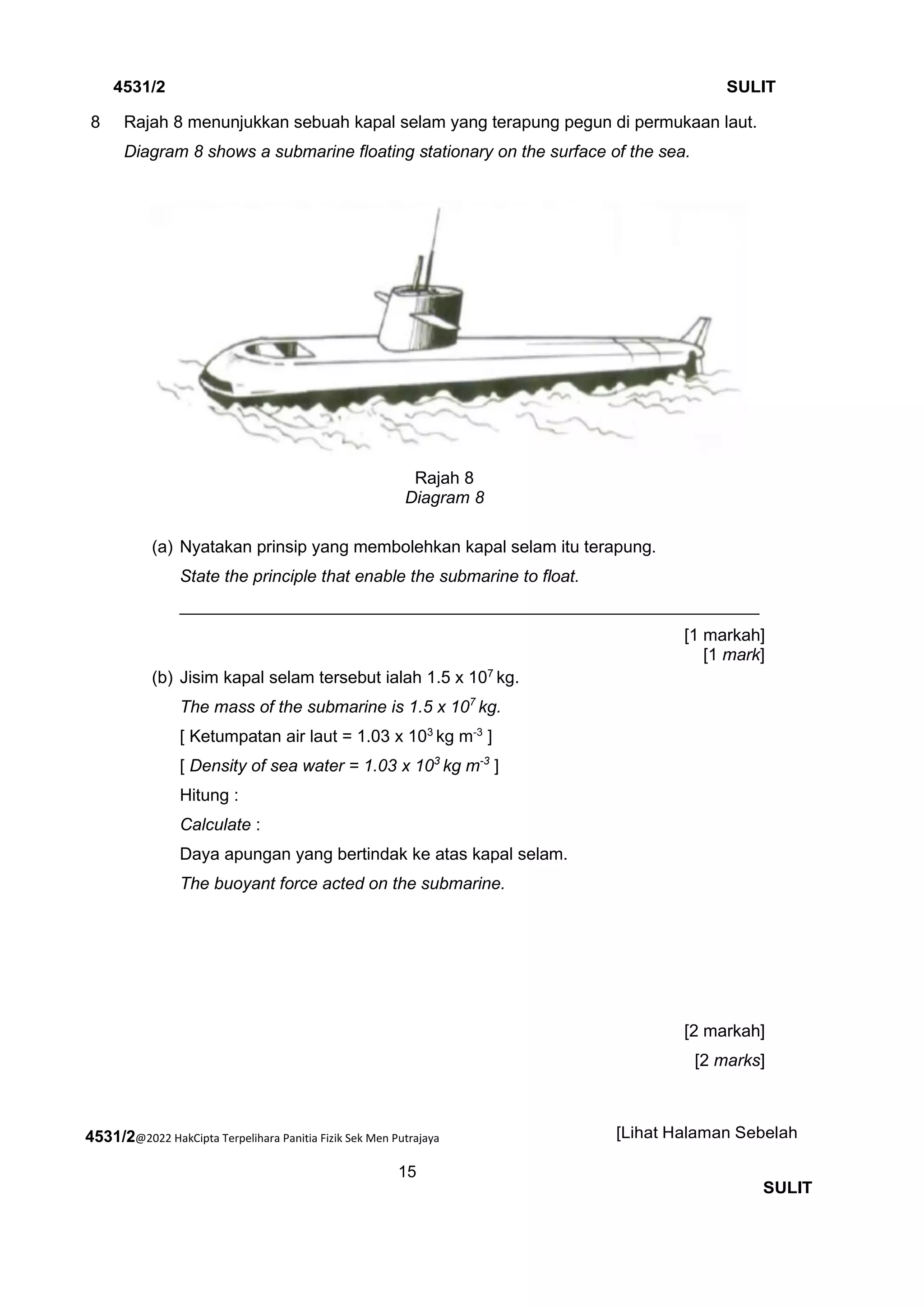 4531/2@2022 HakCipta Terpelihara Panitia Fizik Sek Men Putrajaya
15
4531/2 SULIT
[Lihat Halaman Sebelah
SULIT
8 Rajah 8 menunjukkan sebuah kapal selam yang terapung pegun di permukaan laut.
Diagram 8 shows a submarine floating stationary on the surface of the sea.
Rajah 8
Diagram 8
(a) Nyatakan prinsip yang membolehkan kapal selam itu terapung.
State the principle that enable the submarine to float.
_____________________________________________________________
[1 markah]
[1 mark]
(b) Jisim kapal selam tersebut ialah 1.5 x 107
kg.
The mass of the submarine is 1.5 x 107
kg.
[ Ketumpatan air laut = 1.03 x 103
kg m-3
]
[ Density of sea water = 1.03 x 103
kg m-3
]
Hitung :
Calculate :
Daya apungan yang bertindak ke atas kapal selam.
The buoyant force acted on the submarine.
[2 markah]
[2 marks]
 