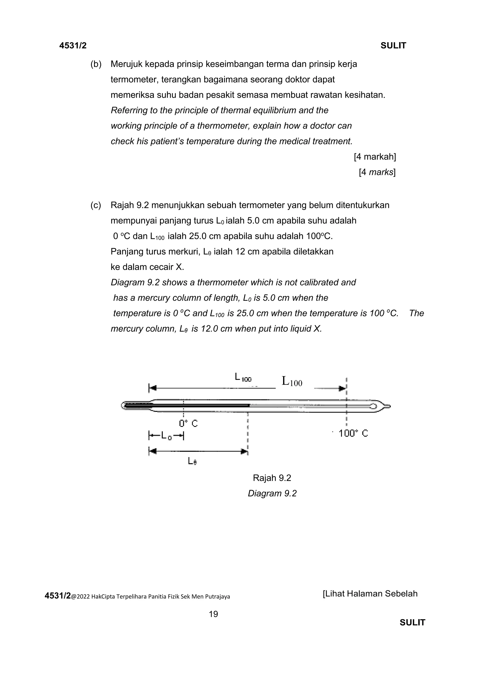 4531/2@2022 HakCipta Terpelihara Panitia Fizik Sek Men Putrajaya
19
4531/2 SULIT
[Lihat Halaman Sebelah
SULIT
(b) Merujuk kepada prinsip keseimbangan terma dan prinsip kerja
termometer, terangkan bagaimana seorang doktor dapat
memeriksa suhu badan pesakit semasa membuat rawatan kesihatan.
Referring to the principle of thermal equilibrium and the
working principle of a thermometer, explain how a doctor can
check his patient’s temperature during the medical treatment.
[4 markah]
[4 marks]
(c) Rajah 9.2 menunjukkan sebuah termometer yang belum ditentukurkan
mempunyai panjang turus L0 ialah 5.0 cm apabila suhu adalah
0 o
C dan L100 ialah 25.0 cm apabila suhu adalah 100o
C.
Panjang turus merkuri, Lθ ialah 12 cm apabila diletakkan
ke dalam cecair X.
Diagram 9.2 shows a thermometer which is not calibrated and
has a mercury column of length, L0 is 5.0 cm when the
temperature is 0 o
C and L100 is 25.0 cm when the temperature is 100 o
C. The
mercury column, Lθ is 12.0 cm when put into liquid X.
Rajah 9.2
Diagram 9.2
L100
 