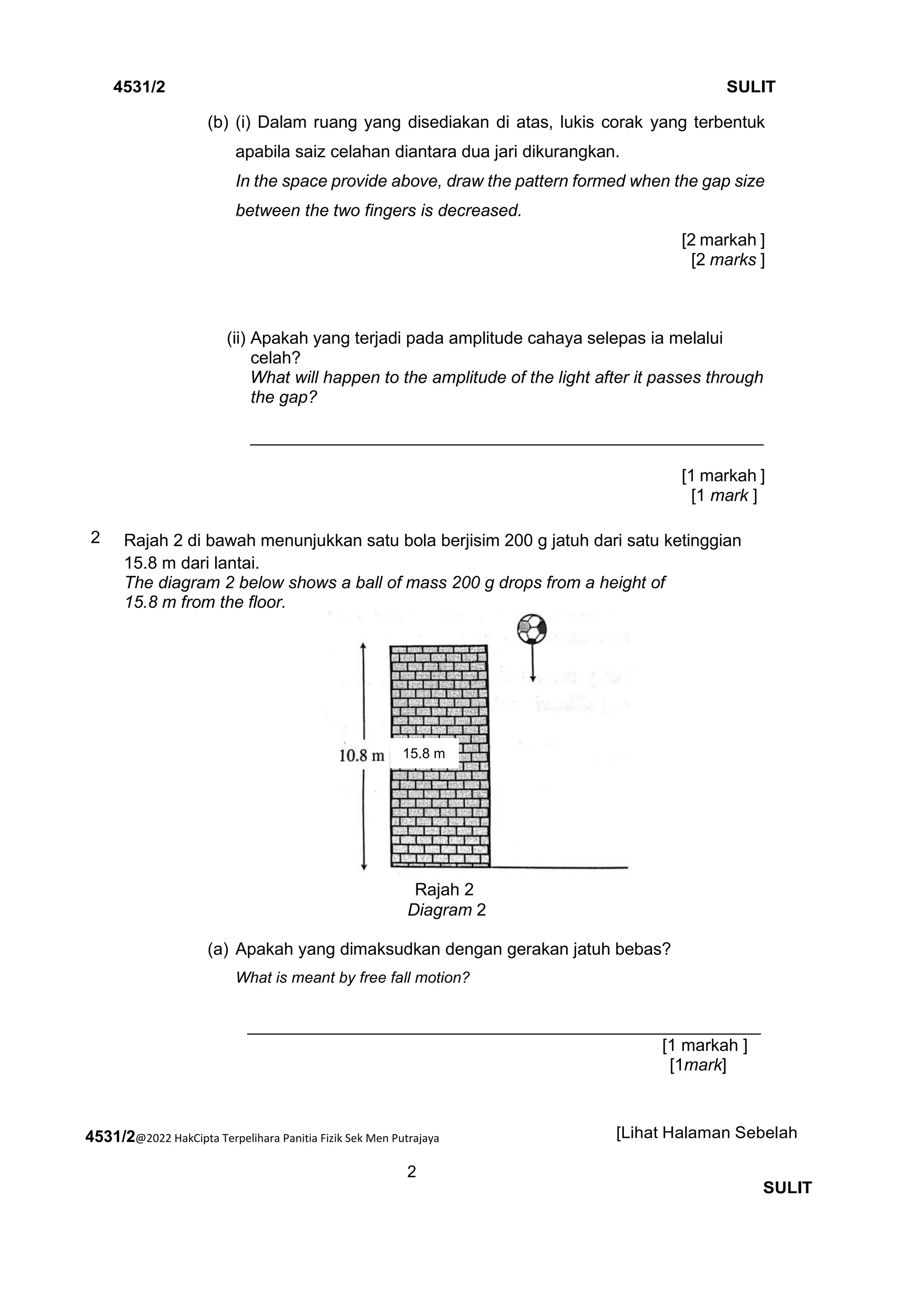 4531/2@2022 HakCipta Terpelihara Panitia Fizik Sek Men Putrajaya
2
4531/2 SULIT
[Lihat Halaman Sebelah
SULIT
(b) (i) Dalam ruang yang disediakan di atas, lukis corak yang terbentuk
apabila saiz celahan diantara dua jari dikurangkan.
In the space provide above, draw the pattern formed when the gap size
between the two fingers is decreased.
[2 markah ]
[2 marks ]
(ii) Apakah yang terjadi pada amplitude cahaya selepas ia melalui
celah?
What will happen to the amplitude of the light after it passes through
the gap?
______________________________________________________
[1 markah ]
[1 mark ]
2 Rajah 2 di bawah menunjukkan satu bola berjisim 200 g jatuh dari satu ketinggian
15.8 m dari lantai.
The diagram 2 below shows a ball of mass 200 g drops from a height of
15.8 m from the floor.
Rajah 2
Diagram 2
(a) Apakah yang dimaksudkan dengan gerakan jatuh bebas?
What is meant by free fall motion?
______________________________________________________
[1 markah ]
[1mark]
15.8 m
 