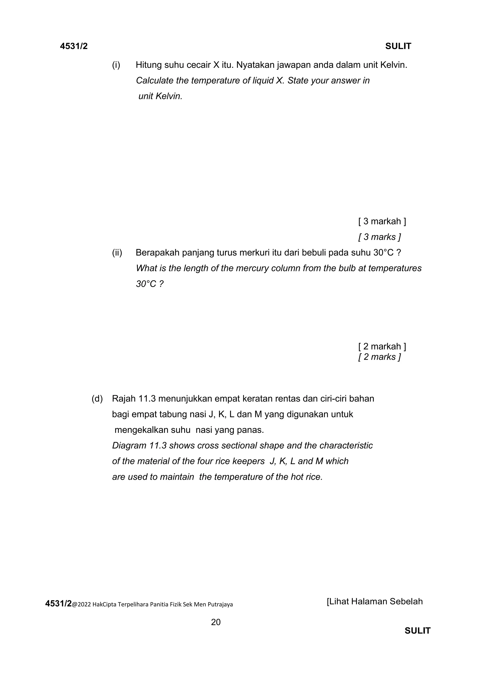 4531/2@2022 HakCipta Terpelihara Panitia Fizik Sek Men Putrajaya
20
4531/2 SULIT
[Lihat Halaman Sebelah
SULIT
(i) Hitung suhu cecair X itu. Nyatakan jawapan anda dalam unit Kelvin.
Calculate the temperature of liquid X. State your answer in
unit Kelvin.
[ 3 markah ]
[ 3 marks ]
(ii) Berapakah panjang turus merkuri itu dari bebuli pada suhu 30°C ?
What is the length of the mercury column from the bulb at temperatures
30°C ?
[ 2 markah ]
[ 2 marks ]
(d) Rajah 11.3 menunjukkan empat keratan rentas dan ciri-ciri bahan
bagi empat tabung nasi J, K, L dan M yang digunakan untuk
mengekalkan suhu nasi yang panas.
Diagram 11.3 shows cross sectional shape and the characteristic
of the material of the four rice keepers J, K, L and M which
are used to maintain the temperature of the hot rice.
 