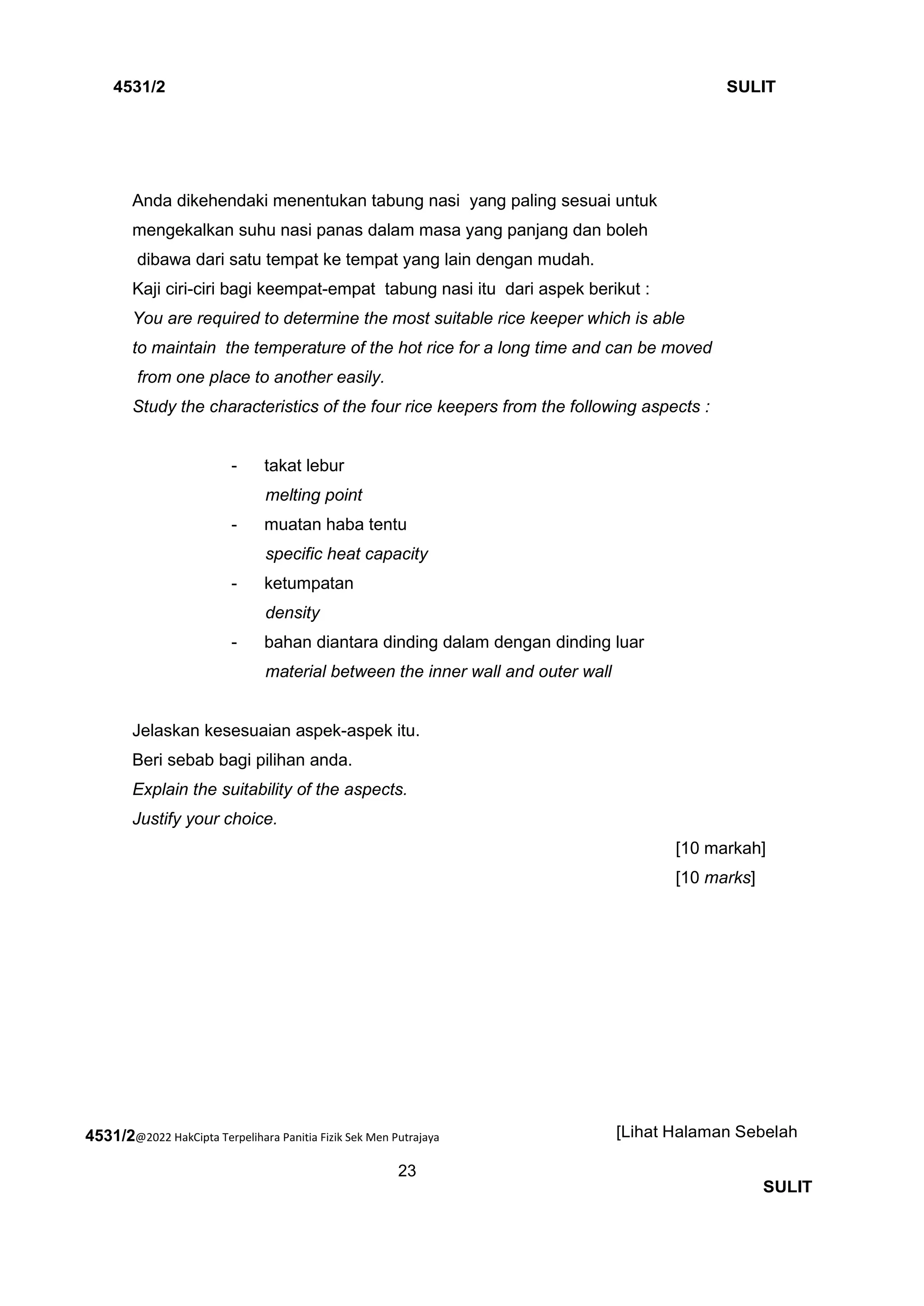 4531/2@2022 HakCipta Terpelihara Panitia Fizik Sek Men Putrajaya
23
4531/2 SULIT
[Lihat Halaman Sebelah
SULIT
Anda dikehendaki menentukan tabung nasi yang paling sesuai untuk
mengekalkan suhu nasi panas dalam masa yang panjang dan boleh
dibawa dari satu tempat ke tempat yang lain dengan mudah.
Kaji ciri-ciri bagi keempat-empat tabung nasi itu dari aspek berikut :
You are required to determine the most suitable rice keeper which is able
to maintain the temperature of the hot rice for a long time and can be moved
from one place to another easily.
Study the characteristics of the four rice keepers from the following aspects :
- takat lebur
melting point
- muatan haba tentu
specific heat capacity
- ketumpatan
density
- bahan diantara dinding dalam dengan dinding luar
material between the inner wall and outer wall
Jelaskan kesesuaian aspek-aspek itu.
Beri sebab bagi pilihan anda.
Explain the suitability of the aspects.
Justify your choice.
[10 markah]
[10 marks]
 
