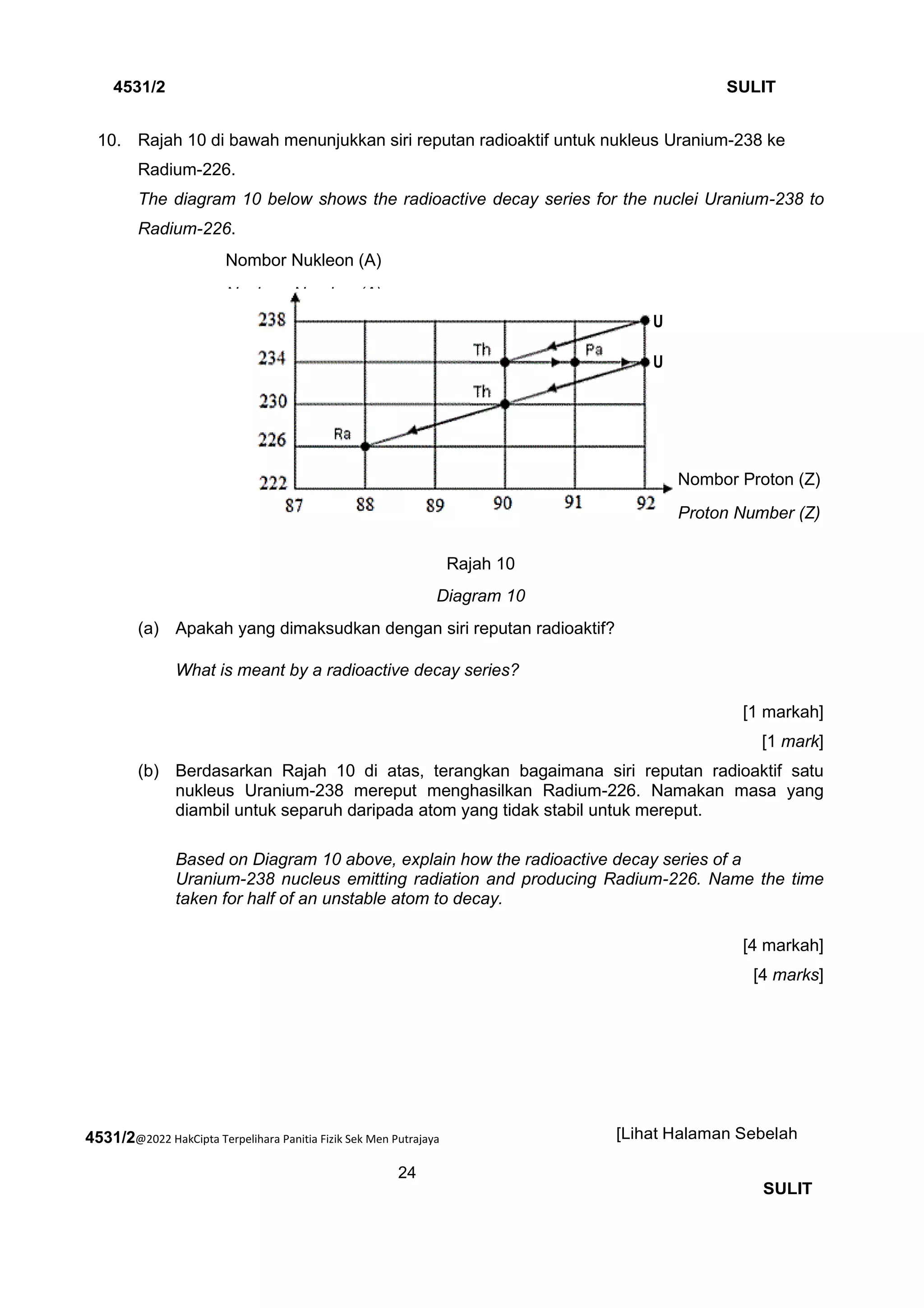 4531/2@2022 HakCipta Terpelihara Panitia Fizik Sek Men Putrajaya
24
4531/2 SULIT
[Lihat Halaman Sebelah
SULIT
10. 10. Rajah 10 di bawah menunjukkan siri reputan radioaktif untuk nukleus Uranium-238 ke
Radium-226.
The diagram 10 below shows the radioactive decay series for the nuclei Uranium-238 to
Radium-226.
Rajah 10
Diagram 10
(a) Apakah yang dimaksudkan dengan siri reputan radioaktif?
What is meant by a radioactive decay series?
[1 markah]
[1 mark]
(b) Berdasarkan Rajah 10 di atas, terangkan bagaimana siri reputan radioaktif satu
nukleus Uranium-238 mereput menghasilkan Radium-226. Namakan masa yang
diambil untuk separuh daripada atom yang tidak stabil untuk mereput.
Based on Diagram 10 above, explain how the radioactive decay series of a
Uranium-238 nucleus emitting radiation and producing Radium-226. Name the time
taken for half of an unstable atom to decay.
[4 markah]
[4 marks]
Nombor Nukleon (A)
Nucleon Number (A)
Nombor Proton (Z)
Proton Number (Z)
U
U
 