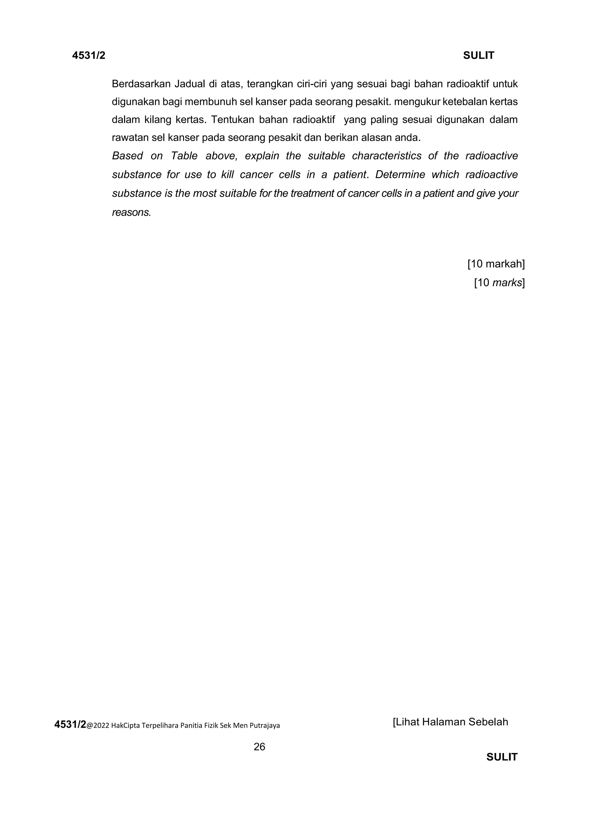 4531/2@2022 HakCipta Terpelihara Panitia Fizik Sek Men Putrajaya
26
4531/2 SULIT
[Lihat Halaman Sebelah
SULIT
Berdasarkan Jadual di atas, terangkan ciri-ciri yang sesuai bagi bahan radioaktif untuk
digunakan bagi membunuh sel kanser pada seorang pesakit. mengukur ketebalan kertas
dalam kilang kertas. Tentukan bahan radioaktif yang paling sesuai digunakan dalam
rawatan sel kanser pada seorang pesakit dan berikan alasan anda.
Based on Table above, explain the suitable characteristics of the radioactive
substance for use to kill cancer cells in a patient. Determine which radioactive
substance is the most suitable for the treatment of cancer cells in a patient and give your
reasons.
[10 markah]
[10 marks]
 
