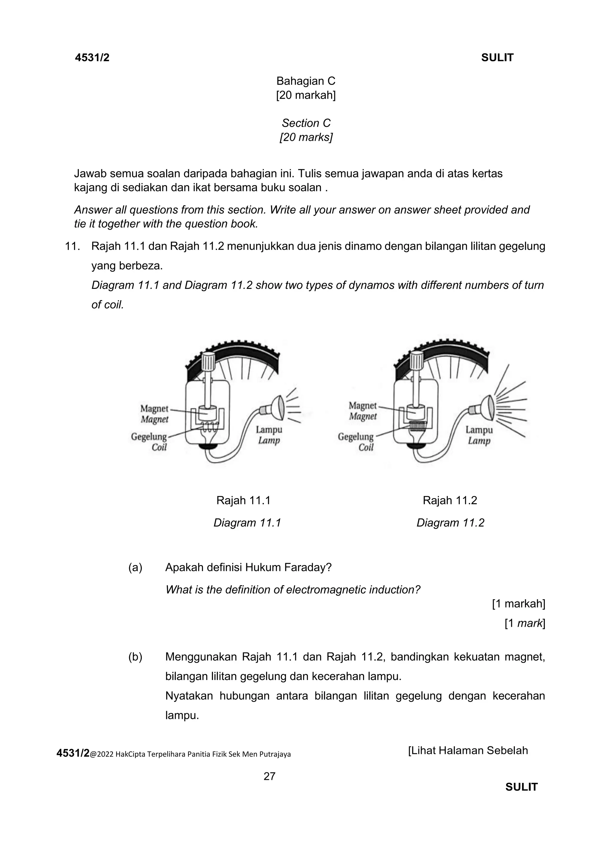 4531/2@2022 HakCipta Terpelihara Panitia Fizik Sek Men Putrajaya
27
4531/2 SULIT
[Lihat Halaman Sebelah
SULIT
Bahagian C
[20 markah]
Section C
[20 marks]
Jawab semua soalan daripada bahagian ini. Tulis semua jawapan anda di atas kertas
kajang di sediakan dan ikat bersama buku soalan .
Answer all questions from this section. Write all your answer on answer sheet provided and
tie it together with the question book.
11. 11. Rajah 11.1 dan Rajah 11.2 menunjukkan dua jenis dinamo dengan bilangan lilitan gegelung
yang berbeza.
Diagram 11.1 and Diagram 11.2 show two types of dynamos with different numbers of turn
of coil.
Rajah 11.1 Rajah 11.2
Diagram 11.1 Diagram 11.2
(a) Apakah definisi Hukum Faraday?
What is the definition of electromagnetic induction?
[1 markah]
[1 mark]
(b) Menggunakan Rajah 11.1 dan Rajah 11.2, bandingkan kekuatan magnet,
bilangan lilitan gegelung dan kecerahan lampu.
Nyatakan hubungan antara bilangan lilitan gegelung dengan kecerahan
lampu.
 