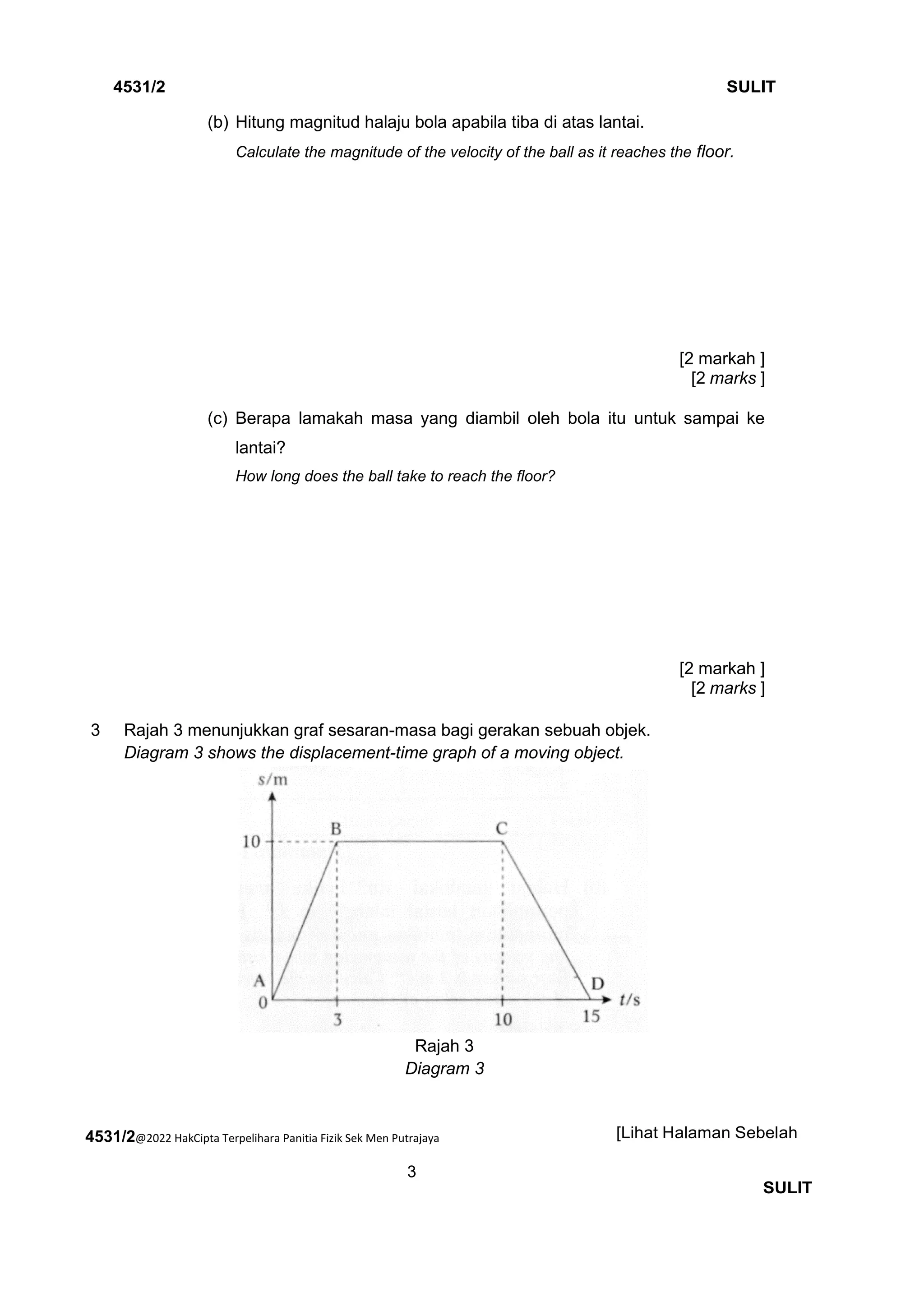 4531/2@2022 HakCipta Terpelihara Panitia Fizik Sek Men Putrajaya
3
4531/2 SULIT
[Lihat Halaman Sebelah
SULIT
(b) Hitung magnitud halaju bola apabila tiba di atas lantai.
Calculate the magnitude of the velocity of the ball as it reaches the floor.
[2 markah ]
[2 marks ]
(c) Berapa lamakah masa yang diambil oleh bola itu untuk sampai ke
lantai?
How long does the ball take to reach the floor?
[2 markah ]
[2 marks ]
3 Rajah 3 menunjukkan graf sesaran-masa bagi gerakan sebuah objek.
Diagram 3 shows the displacement-time graph of a moving object.
Rajah 3
Diagram 3
 