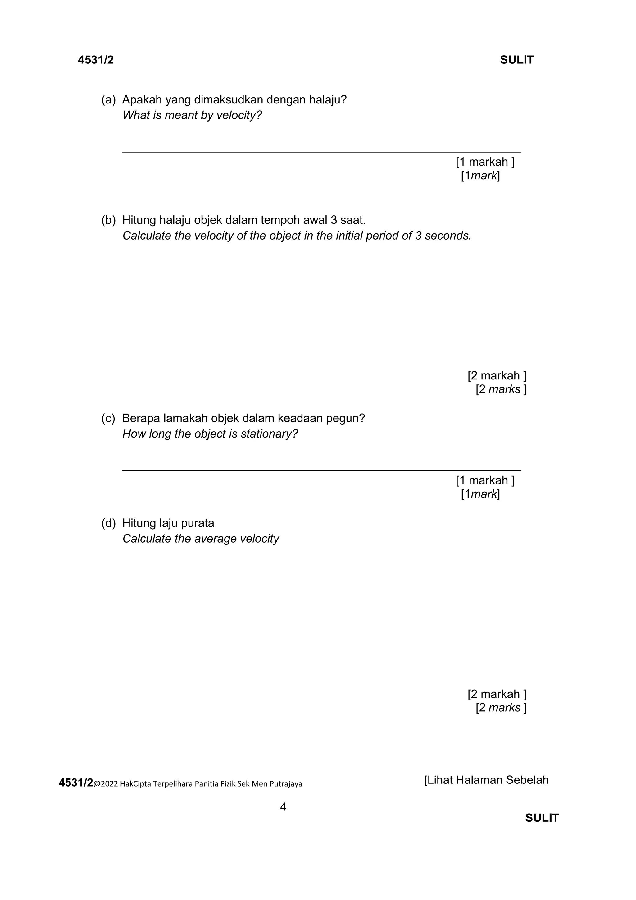 4531/2@2022 HakCipta Terpelihara Panitia Fizik Sek Men Putrajaya
4
4531/2 SULIT
[Lihat Halaman Sebelah
SULIT
(a) Apakah yang dimaksudkan dengan halaju?
What is meant by velocity?
_____________________________________________________________
[1 markah ]
[1mark]
(b) Hitung halaju objek dalam tempoh awal 3 saat.
Calculate the velocity of the object in the initial period of 3 seconds.
[2 markah ]
[2 marks ]
(c) Berapa lamakah objek dalam keadaan pegun?
How long the object is stationary?
_____________________________________________________________
[1 markah ]
[1mark]
(d) Hitung laju purata
Calculate the average velocity
[2 markah ]
[2 marks ]
 