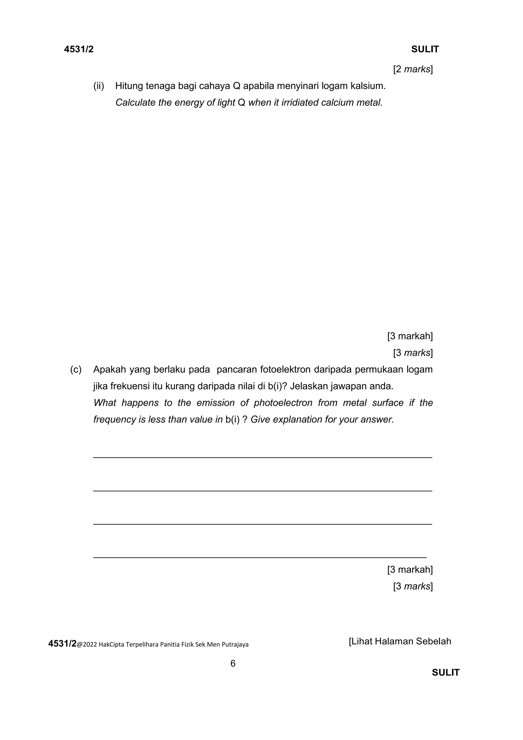 4531/2@2022 HakCipta Terpelihara Panitia Fizik Sek Men Putrajaya
6
4531/2 SULIT
[Lihat Halaman Sebelah
SULIT
[2 marks]
(ii) Hitung tenaga bagi cahaya Q apabila menyinari logam kalsium.
Calculate the energy of light Q when it irridiated calcium metal.
[3 markah]
[3 marks]
(c) Apakah yang berlaku pada pancaran fotoelektron daripada permukaan logam
jika frekuensi itu kurang daripada nilai di b(i)? Jelaskan jawapan anda.
What happens to the emission of photoelectron from metal surface if the
frequency is less than value in b(i) ? Give explanation for your answer.
_______________________________________________________________
_______________________________________________________________
_______________________________________________________________
______________________________________________________________
[3 markah]
[3 marks]
 