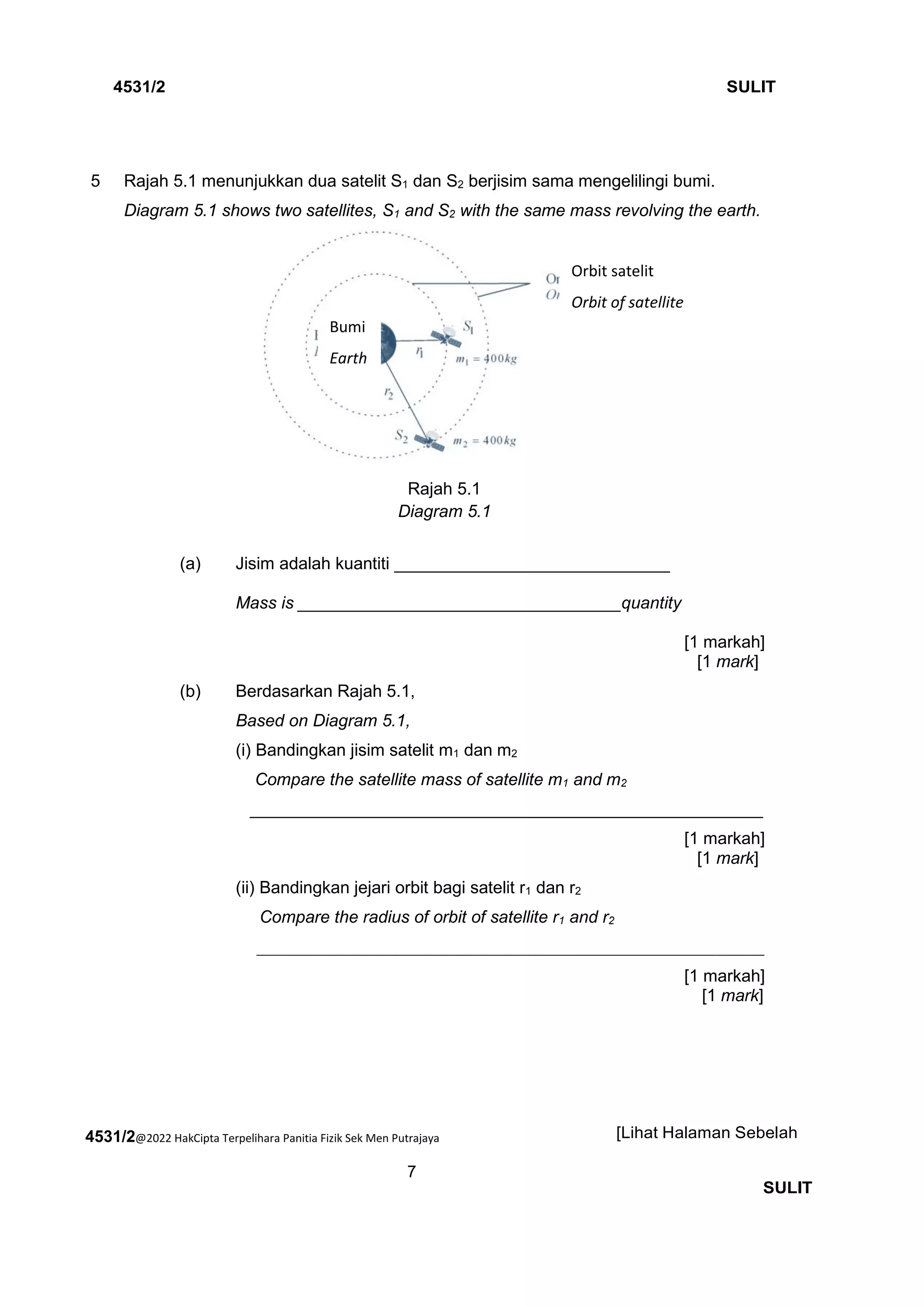 4531/2@2022 HakCipta Terpelihara Panitia Fizik Sek Men Putrajaya
7
4531/2 SULIT
[Lihat Halaman Sebelah
SULIT
5 Rajah 5.1 menunjukkan dua satelit S1 dan S2 berjisim sama mengelilingi bumi.
Diagram 5.1 shows two satellites, S1 and S2 with the same mass revolving the earth.
Rajah 5.1
Diagram 5.1
(a) Jisim adalah kuantiti _____________________________
Mass is __________________________________quantity
[1 markah]
[1 mark]
(b) Berdasarkan Rajah 5.1,
Based on Diagram 5.1,
(i) Bandingkan jisim satelit m1 dan m2
Compare the satellite mass of satellite m1 and m2
______________________________________________________
[1 markah]
[1 mark]
(ii) Bandingkan jejari orbit bagi satelit r1 dan r2
Compare the radius of orbit of satellite r1 and r2
____________________________________________________________________________________
[1 markah]
[1 mark]
Orbit satelit
Orbit of satellite
Bumi
Earth
 