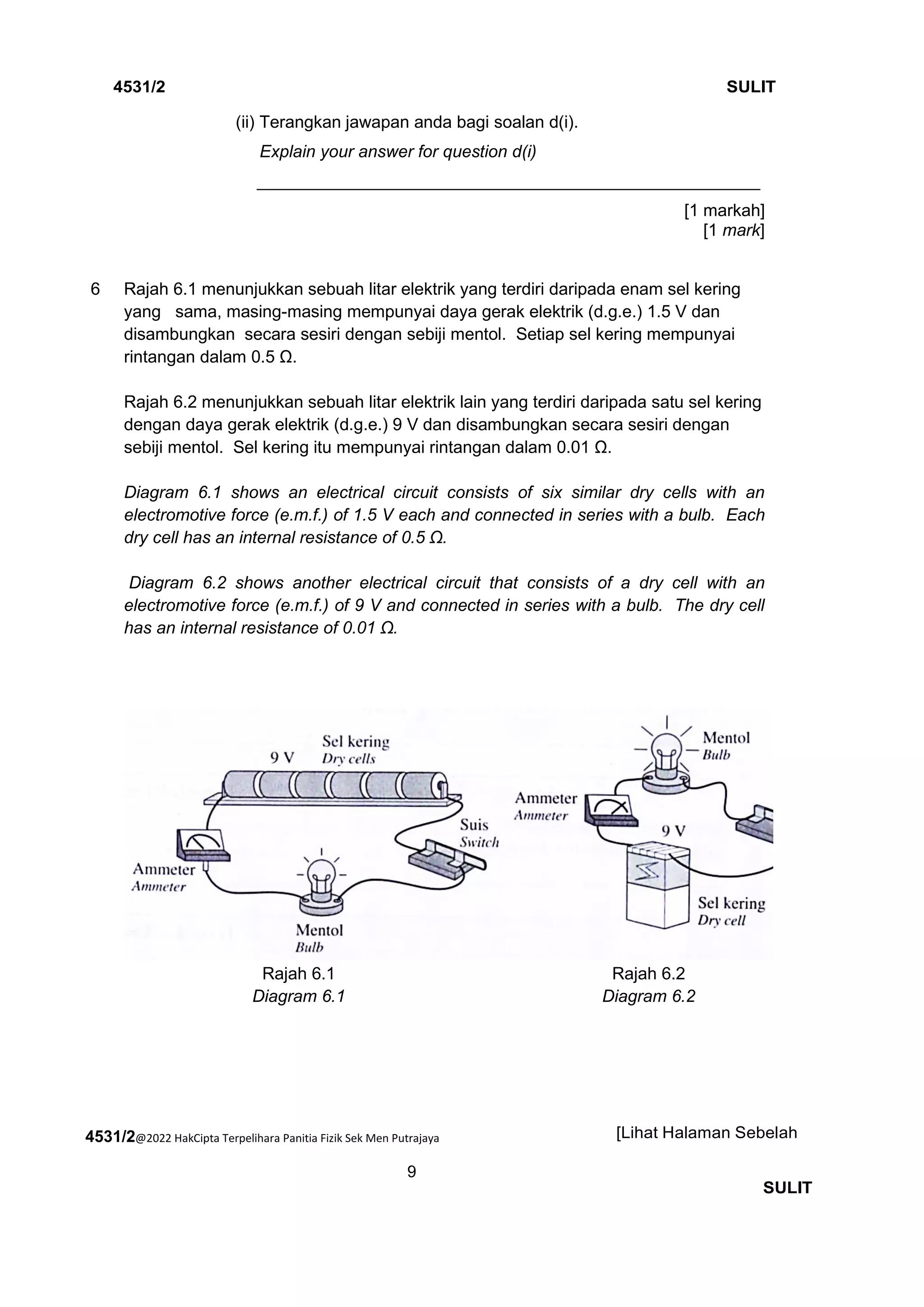 4531/2@2022 HakCipta Terpelihara Panitia Fizik Sek Men Putrajaya
9
4531/2 SULIT
[Lihat Halaman Sebelah
SULIT
(ii) Terangkan jawapan anda bagi soalan d(i).
Explain your answer for question d(i)
_____________________________________________________
[1 markah]
[1 mark]
6 Rajah 6.1 menunjukkan sebuah litar elektrik yang terdiri daripada enam sel kering
yang sama, masing-masing mempunyai daya gerak elektrik (d.g.e.) 1.5 V dan
disambungkan secara sesiri dengan sebiji mentol. Setiap sel kering mempunyai
rintangan dalam 0.5 Ω.
Rajah 6.2 menunjukkan sebuah litar elektrik lain yang terdiri daripada satu sel kering
dengan daya gerak elektrik (d.g.e.) 9 V dan disambungkan secara sesiri dengan
sebiji mentol. Sel kering itu mempunyai rintangan dalam 0.01 Ω.
Diagram 6.1 shows an electrical circuit consists of six similar dry cells with an
electromotive force (e.m.f.) of 1.5 V each and connected in series with a bulb. Each
dry cell has an internal resistance of 0.5 Ω.
Diagram 6.2 shows another electrical circuit that consists of a dry cell with an
electromotive force (e.m.f.) of 9 V and connected in series with a bulb. The dry cell
has an internal resistance of 0.01 Ω.
Rajah 6.1
Diagram 6.1
Rajah 6.2
Diagram 6.2
 
