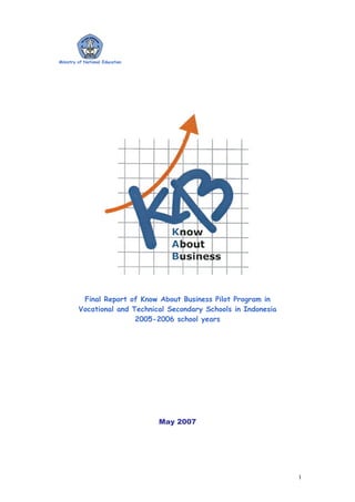 Ministry of National Education




          Final Report of Know About Business Pilot Program in
         Vocational and Technical Secondary Schools in Indonesia
                         2005-2006 school years




                                 May 2007




                                                                   1
 