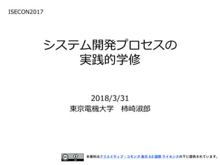 システム開発プロセスの
実践的学修
2018/3/31
東京電機大学 柿崎淑郎
本資料はクリエイティブ・コモンズ 表示 4.0 国際 ライセンスの下に提供されています。
ISECON2017
 