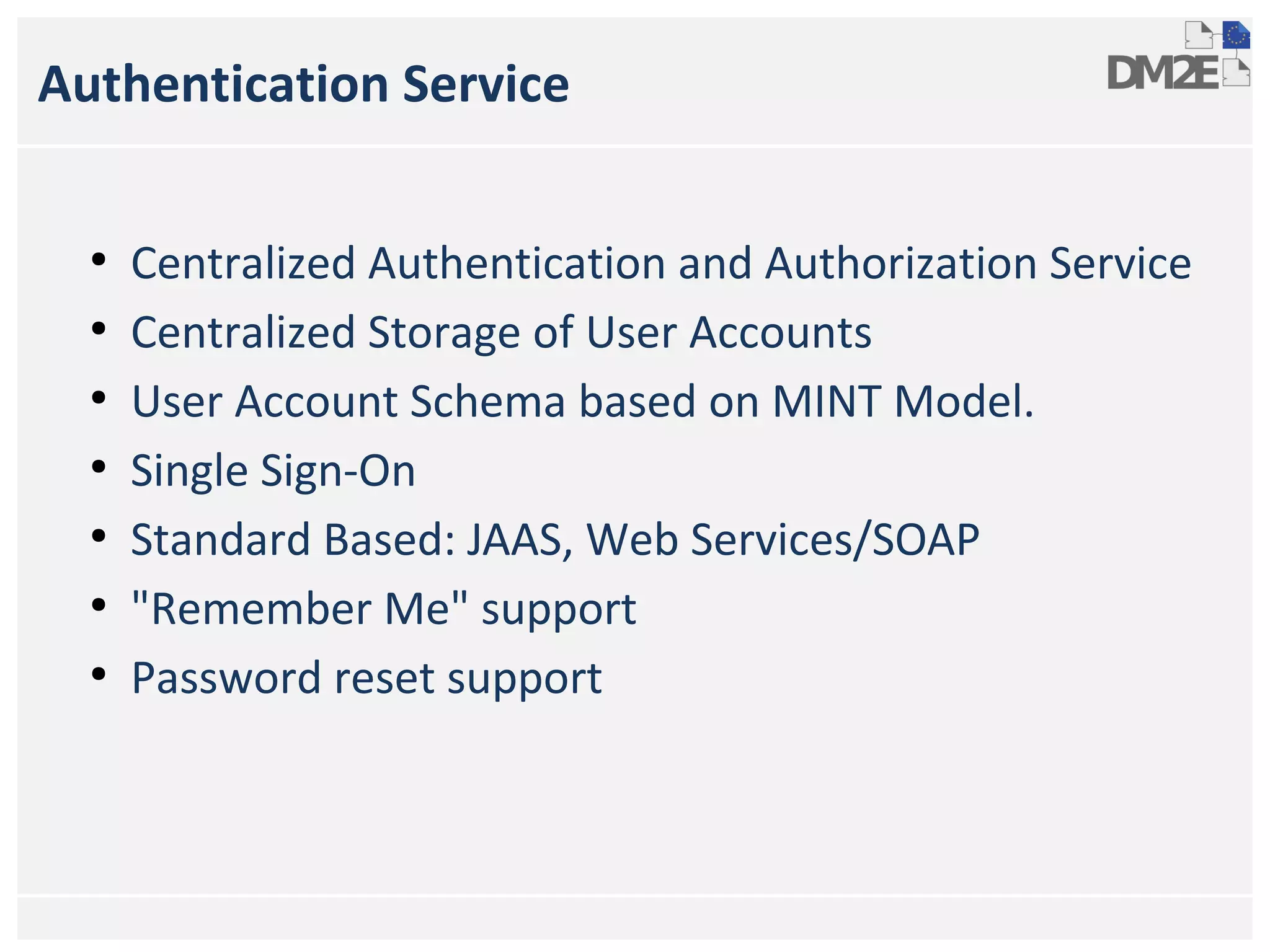 Authentication Service
●
●
●
●
●
●
●

Centralized Authentication and Authorization Service
Centralized Storage of User Accounts
User Account Schema based on MINT Model.
Single Sign-On
Standard Based: JAAS, Web Services/SOAP
"Remember Me" support
Password reset support

 