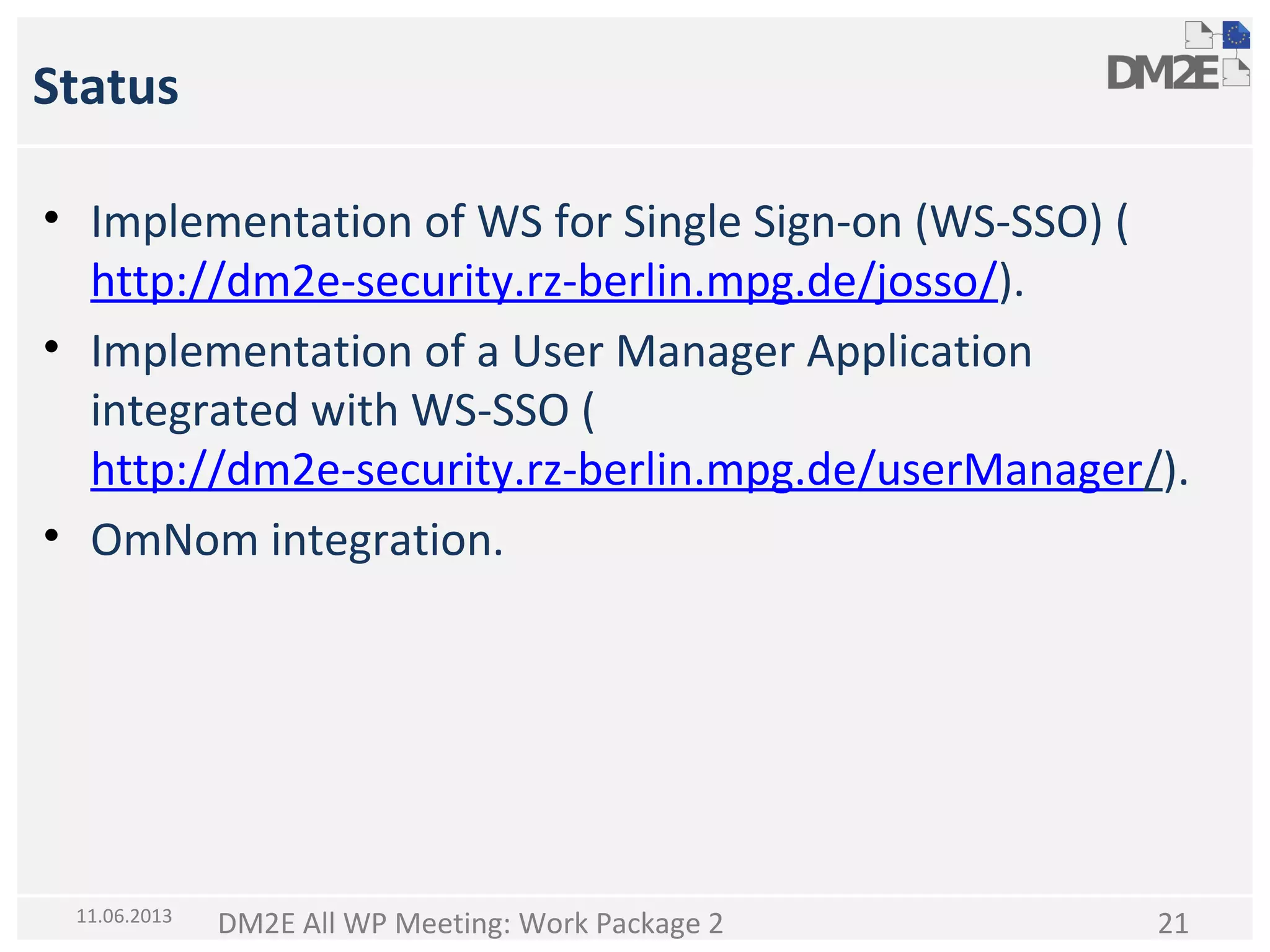 Status
• Implementation of WS for Single Sign-on (WS-SSO) (
http://dm2e-security.rz-berlin.mpg.de/josso/).
• Implementation of a User Manager Application
integrated with WS-SSO (
http://dm2e-security.rz-berlin.mpg.de/userManager/).
• OmNom integration.

11.06.2013

DM2E All WP Meeting: Work Package 2

21

 