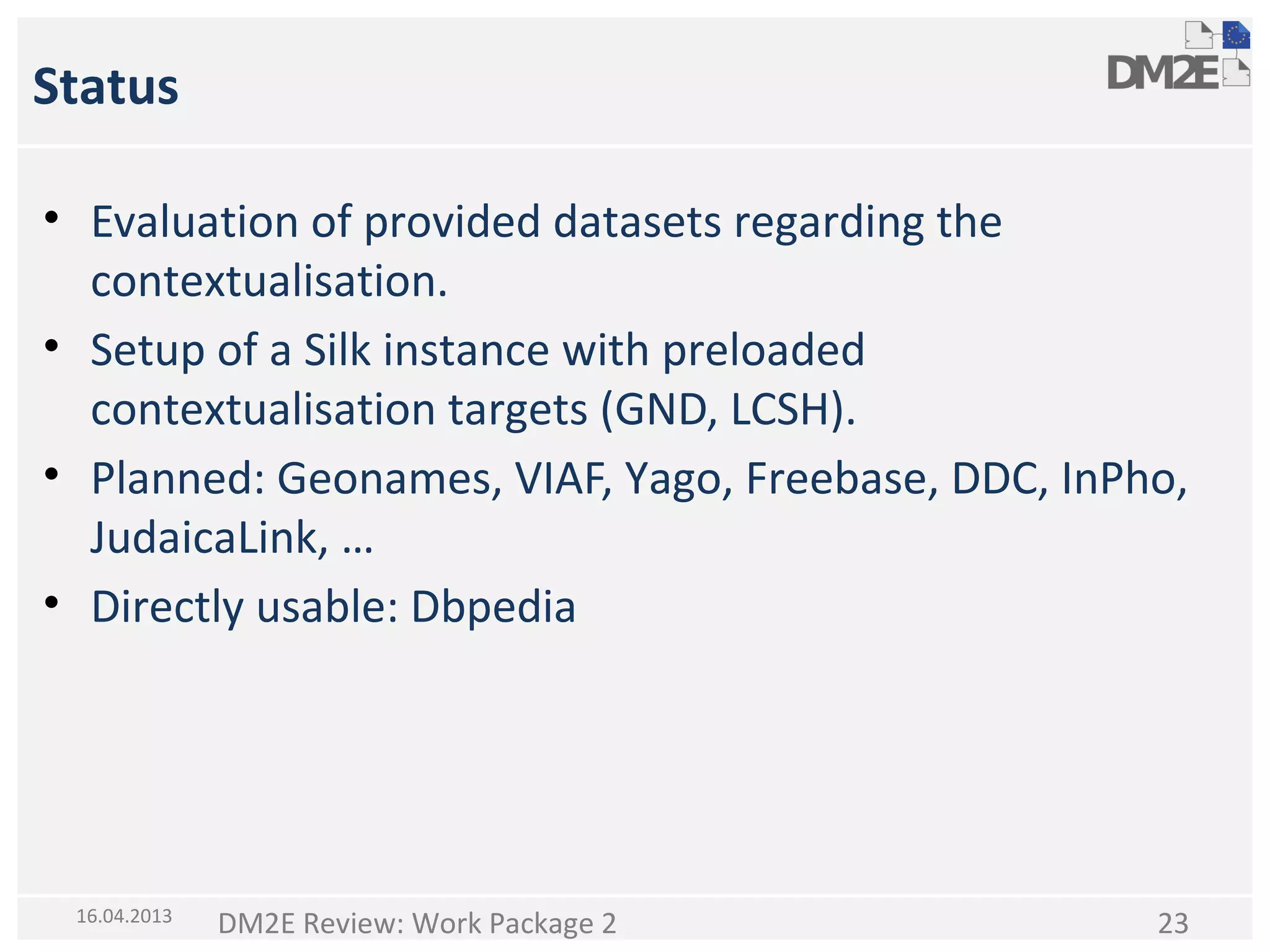 Status
• Evaluation of provided datasets regarding the
contextualisation.
• Setup of a Silk instance with preloaded
contextualisation targets (GND, LCSH).
• Planned: Geonames, VIAF, Yago, Freebase, DDC, InPho,
JudaicaLink, …
• Directly usable: Dbpedia

16.04.2013

DM2E Review: Work Package 2

23

 