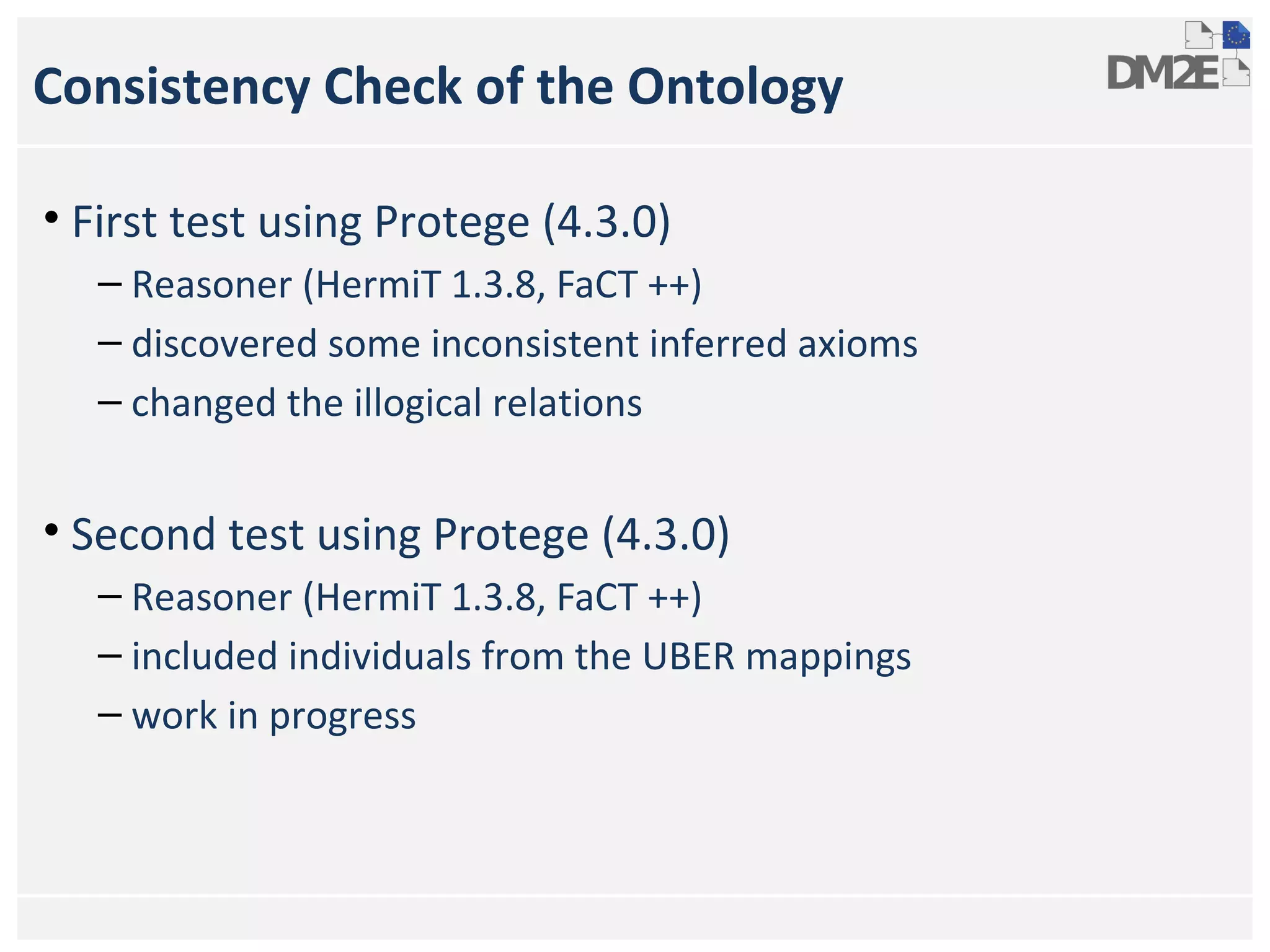 Consistency Check of the Ontology
• First test using Protege (4.3.0)
– Reasoner (HermiT 1.3.8, FaCT ++)
– discovered some inconsistent inferred axioms
– changed the illogical relations

• Second test using Protege (4.3.0)
– Reasoner (HermiT 1.3.8, FaCT ++)
– included individuals from the UBER mappings
– work in progress

 