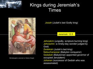 Kings during Jeremiah’s Times Michelangelo's Jeremiah on Sistine Chapel Josiah   (Judah’s last Godly king) Jehoiakim   (ungodly, scripture burning king) Jehoiachin  ( a ninety-day wonder judged by God) Zedekiah  (Judah’s last king) Nebuchanezzar   (Babylon conqueror) Gedaliah   (Babylonian appointed governor of occupied Jerusalem) Johanan   (successor of Gediah who was assassinated)  Jeremiah 12:5 