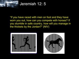 Jeremiah 12: 5 “ If you have raced with men on foot and they have worn you out, how can you compete with horses? If you stumble in safe country, how will you manage in the thickets by the Jordan?” (NIV)  