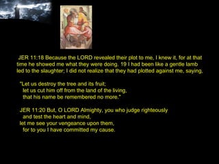 JER 11:18 Because the LORD revealed their plot to me, I knew it, for at that time he showed me what they were doing. 19 I had been like a gentle lamb led to the slaughter; I did not realize that they had plotted against me, saying, "Let us destroy the tree and its fruit; let us cut him off from the land of the living, that his name be remembered no more." JER 11:20 But, O LORD Almighty, you who judge righteously and test the heart and mind, let me see your vengeance upon them, for to you I have committed my cause. 
