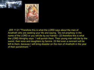 JER 11:21 "Therefore this is what the LORD says about the men of Anathoth who are seeking your life and saying, `Do not prophesy in the name of the LORD or you will die by our hands'-- 22 therefore this is what the LORD Almighty says: `I will punish them. Their young men will die by the sword, their sons and daughters by famine. 23 Not even a remnant will be left to them, because I will bring disaster on the men of Anathoth in the year of their punishment.' " 