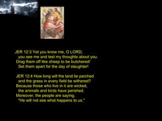JER 12:3 Yet you know me, O LORD; you see me and test my thoughts about you. Drag them off like sheep to be butchered! Set them apart for the day of slaughter! JER 12:4 How long will the land lie parched and the grass in every field be withered? Because those who live in it are wicked, the animals and birds have perished. Moreover, the people are saying, "He will not see what happens to us." 