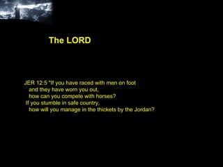 JER 12:5 "If you have raced with men on foot and they have worn you out, how can you compete with horses? If you stumble in safe country, how will you manage in the thickets by the Jordan? The LORD 