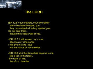 JER 12:6 Your brothers, your own family-- even they have betrayed you; they have raised a loud cry against you. Do not trust them, though they speak well of you. JER 12:7 "I will forsake my house, abandon my inheritance; I will give the one I love into the hands of her enemies. JER 12:8 My inheritance has become to me like a lion in the forest. She roars at me; therefore I hate her. The LORD 