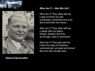 Who Am I? – Wer Bin Ich? Who am I? They often tell me, I step out from my cell, composed, contented and sure, like a lord from his manor. Who am I? They often tell me, I speak with my jailers,  frankly, familiar and firm, as though I was in command. Who am I? They also tell me, I bear the days of hardship, unconcerned, amused and proud, like one who usually wins. Dietrich Bonhoeffer 