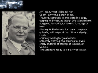 Am I really what others tell me? Or am I only what I know of me? Troubled, homesick, ill, like a bird in a cage, gasping for breath, as though one strangled me, hungering for colors, for flowers, for songs of birds, thirsting for kind words, for human company, quivering with anger at despotism and petty insults, anxiously waiting for great events, helplessly worrying about friends far away, empty and tired of praying, of thinking, of working, exhausted and ready to bid farewell to it all. 