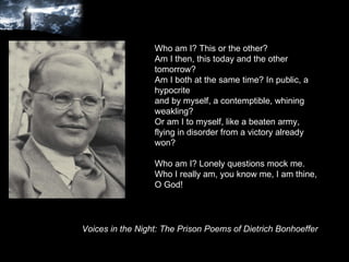 Who am I? This or the other? Am I then, this today and the other tomorrow? Am I both at the same time? In public, a hypocrite and by myself, a contemptible, whining weakling? Or am I to myself, like a beaten army, flying in disorder from a victory already won? Who am I? Lonely questions mock me. Who I really am, you know me, I am thine, O God! Voices in the Night: The Prison Poems of Dietrich Bonhoeffer 