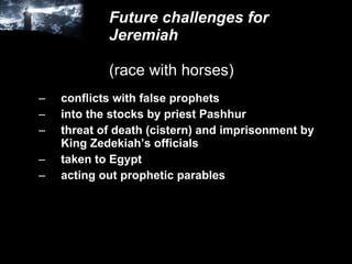 Future challenges for Jeremiah (race with horses) conflicts with false prophets into the stocks by priest Pashhur threat of death (cistern) and imprisonment by King Zedekiah’s officials taken to Egypt acting out prophetic parables 
