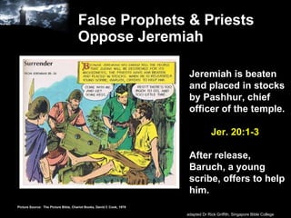 False Prophets & Priests Oppose Jeremiah Jeremiah is beaten and placed in stocks by Pashhur, chief officer of the temple.   Jer. 20:1-3 After release, Baruch, a young scribe, offers to help him. Picture Source:  The Picture Bible, Chariot Books, David C Cook, 1978 adapted Dr Rick Griffith, Singapore Bible College 