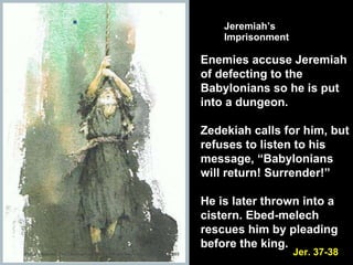 Jeremiah’s  Imprisonment Enemies accuse Jeremiah of defecting to the Babylonians so he is put into a dungeon.  Zedekiah calls for him, but refuses to listen to his message, “Babylonians will return! Surrender!” He is later thrown into a cistern. Ebed-melech rescues him by pleading before the king. Jer. 37-38 Picture Source: The Children’s Bible in 365 stories, Lion Publishing, 1985 