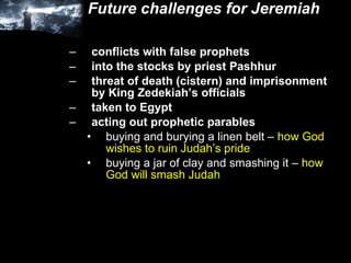 Future challenges for Jeremiah conflicts with false prophets into the stocks by priest Pashhur threat of death (cistern) and imprisonment by King Zedekiah’s officials taken to Egypt acting out prophetic parables buying and burying a linen belt –  how God wishes to ruin Judah’s pride buying a jar of clay and smashing it –  how God will smash Judah 
