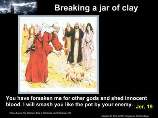 Breaking a jar of clay   You have forsaken me for other gods and shed innocent blood. I will smash you like the pot by your enemy.   Jer. 19 Picture Source: The Children’s Bible in 365 stories, Lion Publishing, 1985 adapted Dr Rick Griffith, Singapore Bible College 