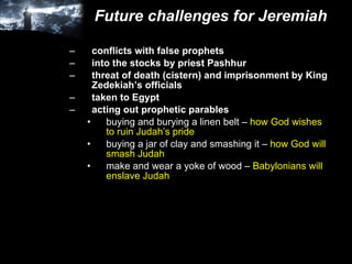 Future challenges for Jeremiah conflicts with false prophets into the stocks by priest Pashhur threat of death (cistern) and imprisonment by King Zedekiah’s officials taken to Egypt acting out prophetic parables buying and burying a linen belt –  how God wishes to ruin Judah’s pride buying a jar of clay and smashing it –  how God will smash Judah make and wear a yoke of wood –  Babylonians will enslave Judah 