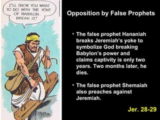 Opposition by False Prophets The false prophet Hananiah breaks Jeremiah’s yoke to symbolize God breaking Babylon’s power and claims captivity is only two years. Two months later, he dies.  The false prophet Shemaiah also preaches against Jeremiah. Jer. 28-29 