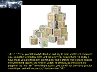 JER 1:17 "Get yourself ready! Stand up and say to them whatever I command you. Do not be terrified by them, or I will terrify you before them. 18 Today I have made you a fortified city, an iron pillar and a bronze wall to stand against the whole land--against the kings of Judah, its officials, its priests and the people of the land. 19 They will fight against you but will not overcome you, for I am with you and will rescue you," declares the LORD. 