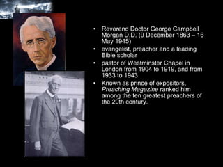 Reverend Doctor George Campbell Morgan D.D. (9 December 1863 – 16 May 1945) evangelist, preacher and a leading Bible scholar pastor of Westminster Chapel in London from 1904 to 1919, and from 1933 to 1943 Known as prince of expositors,  Preaching Magazine  ranked him among the ten greatest preachers of the 20th century.  