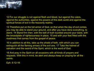 12 For our struggle is not against flesh and blood, but against the rulers, against the authorities, against the powers of this dark world and against the spiritual forces of evil in the heavenly realms.  13 Therefore put on the full armor of God, so that when the day of evil comes, you may be able to stand your ground, and after you have done everything, to stand. 14 Stand firm then, with the belt of truth buckled around your waist, with the breastplate of righteousness in place, 15 and with your feet fitted with the readiness that comes from the gospel of peace.  16 In addition to all this, take up the shield of faith, with which you can extinguish all the flaming arrows of the evil one. 17 Take the helmet of salvation and the sword of the Spirit, which is the word of God.  18 And pray in the Spirit on all occasions with all kinds of prayers and requests. With this in mind, be alert and always keep on praying for all the saints. Eph. 6:12-18 