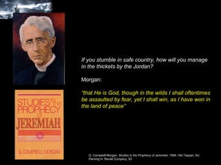 If you stumble in safe country, how will you manage in the thickets by the Jordan?  Morgan: “ that He is God, though in the wilds I shall oftentimes be assaulted by fear, yet I shall win, as I have won in the land of peace”  G. Campbell Morgan,  Studies in the Prophecy of Jeremiah , 1994, Old Tappan, NJ: Fleming H. Revell Company, 93  