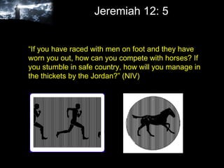 Jeremiah 12: 5 “ If you have raced with men on foot and they have worn you out, how can you compete with horses? If you stumble in safe country, how will you manage in the thickets by the Jordan?” (NIV)  