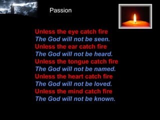 Unless the eye catch fire The God will not be seen.   Unless the ear catch fire  The God will not be heard.  Unless the tongue catch fire   The God will not be named.   Unless the heart catch fire   The God will not be loved.  Unless the mind catch fire  The God will not be known. Passion 