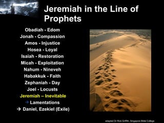 Jeremiah in the Line of Prophets Obadiah - Edom  Jonah - Compassion  Amos - Injustice  Hosea - Loyal  Isaiah - Restoration  Micah - Exploitation  Nahum - Nineveh  Habakkuk - Faith  Zephaniah - Day  Joel - Locusts   Jeremiah – Inevitable Lamentations     Daniel, Ezekiel (Exile) adapted Dr Rick Griffith, Singapore Bible College 