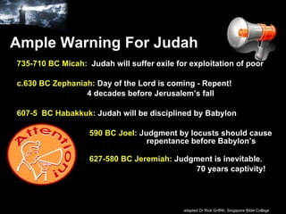 Ample Warning For Judah 735-710 BC Micah:   Judah will suffer exile for exploitation of poor c.630 BC Zephaniah:   Day of the Lord is coming - Repent!    4 decades before Jerusalem’s fall  607-5  BC Habakkuk:   Judah will be disciplined by Babylon   590 BC Joel:   Judgment by locusts should cause    repentance before Babylon’s invasion    627-580 BC Jeremiah:   Judgment is inevitable.  70 years captivity! adapted Dr Rick Griffith, Singapore Bible College 